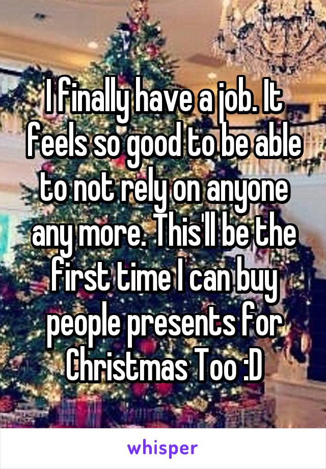 I finally have a job. It feels so good to be able to not rely on anyone any more. This'll be the first time I can buy people presents for Christmas Too :D