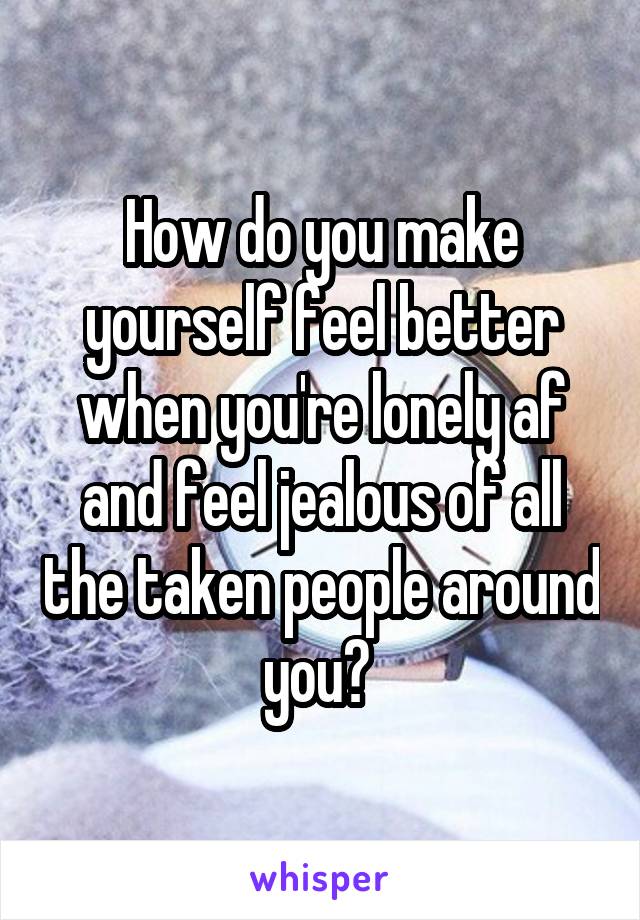 How do you make yourself feel better when you're lonely af and feel jealous of all the taken people around you? 
