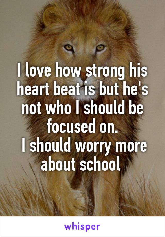 I love how strong his heart beat is but he's not who I should be focused on.
 I should worry more about school 
