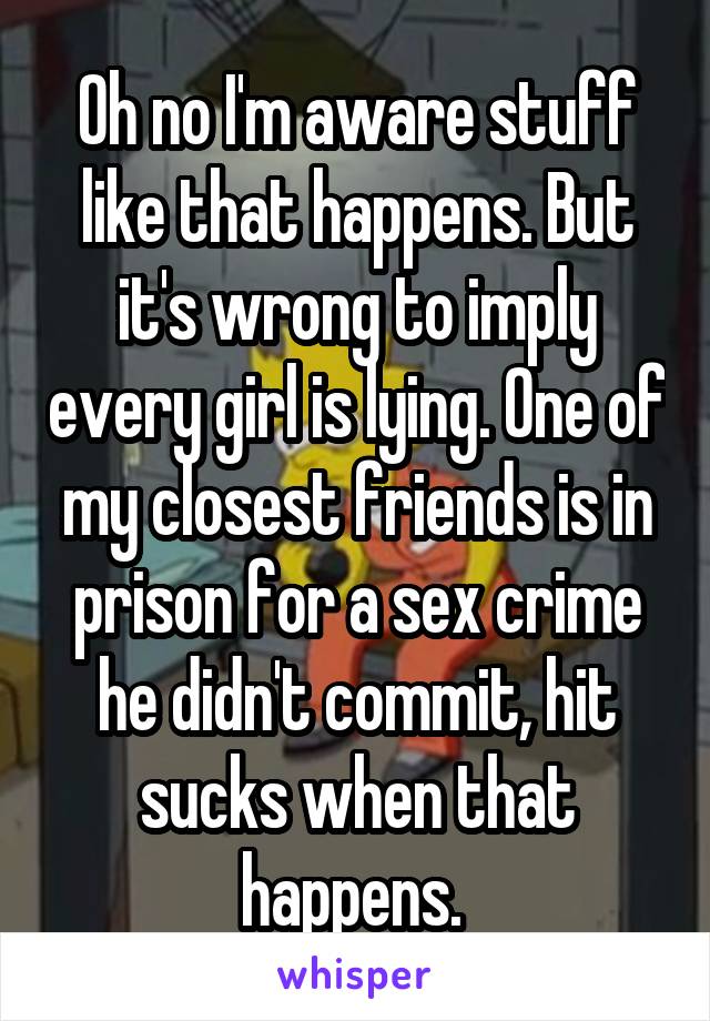 Oh no I'm aware stuff like that happens. But it's wrong to imply every girl is lying. One of my closest friends is in prison for a sex crime he didn't commit, hit sucks when that happens. 