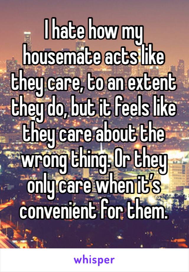 I hate how my housemate acts like they care, to an extent they do, but it feels like they care about the wrong thing. Or they only care when it’s convenient for them. 