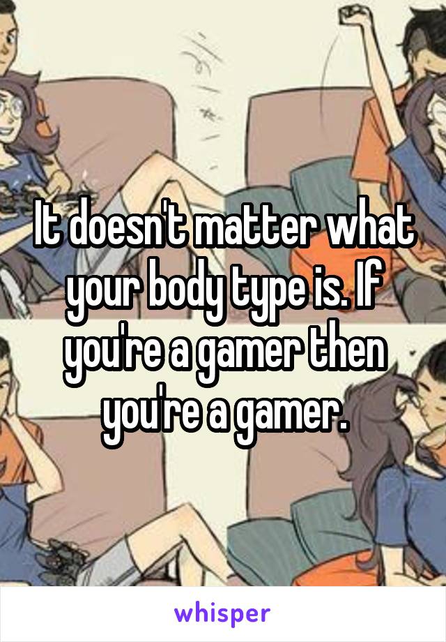 It doesn't matter what your body type is. If you're a gamer then you're a gamer.