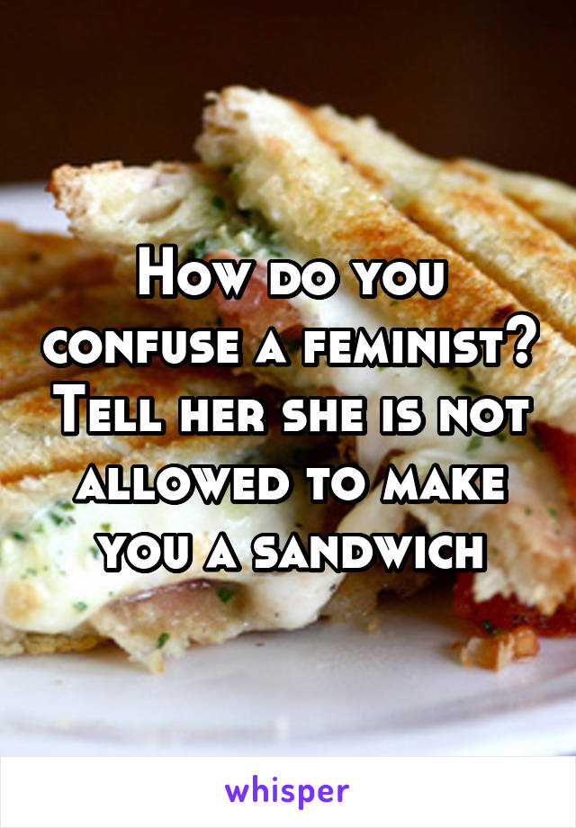How do you confuse a feminist? Tell her she is not allowed to make you a sandwich
