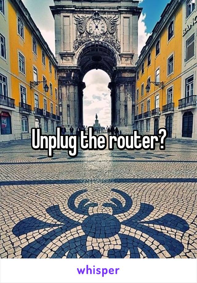 Unplug the router?