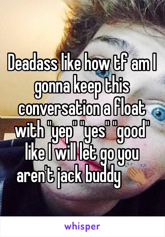 Deadass like how tf am I gonna keep this conversation a float with "yep" "yes" "good" like I will let go you aren't jack buddy 👏🏽