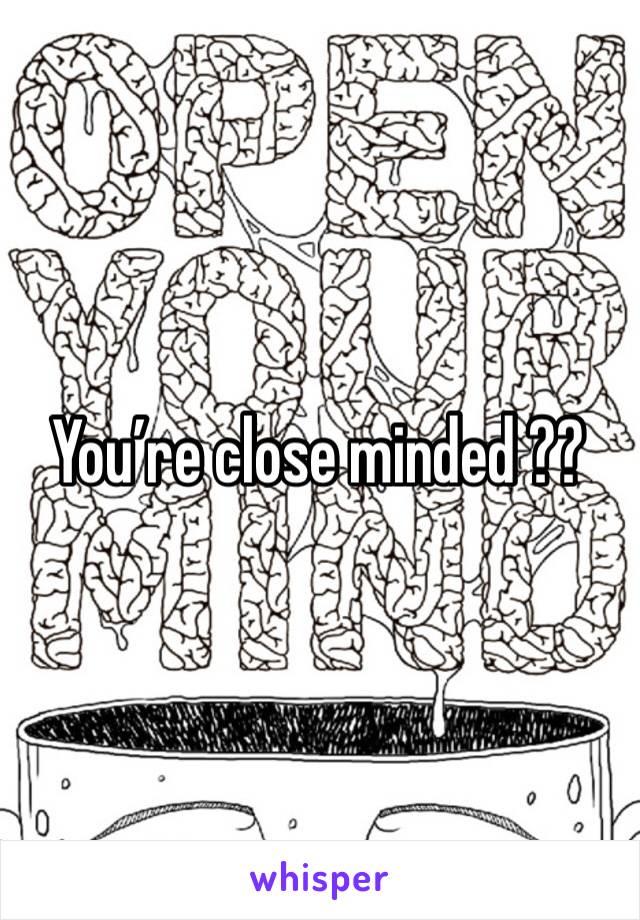 You’re close minded ?? 