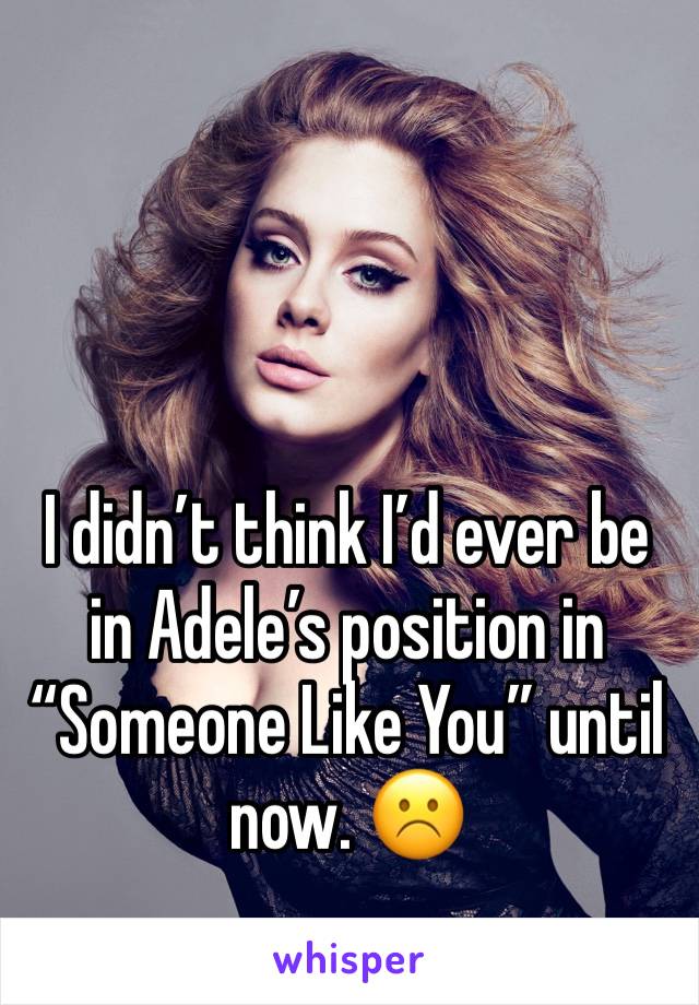 I didn’t think I’d ever be in Adele’s position in “Someone Like You” until now. ☹️