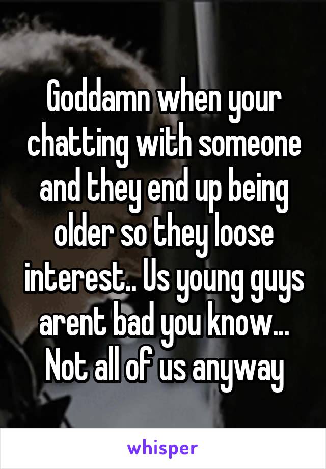 Goddamn when your chatting with someone and they end up being older so they loose interest.. Us young guys arent bad you know... Not all of us anyway