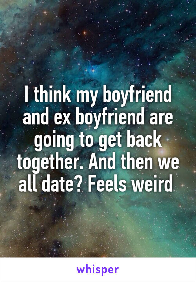 I think my boyfriend and ex boyfriend are going to get back together. And then we all date? Feels weird 