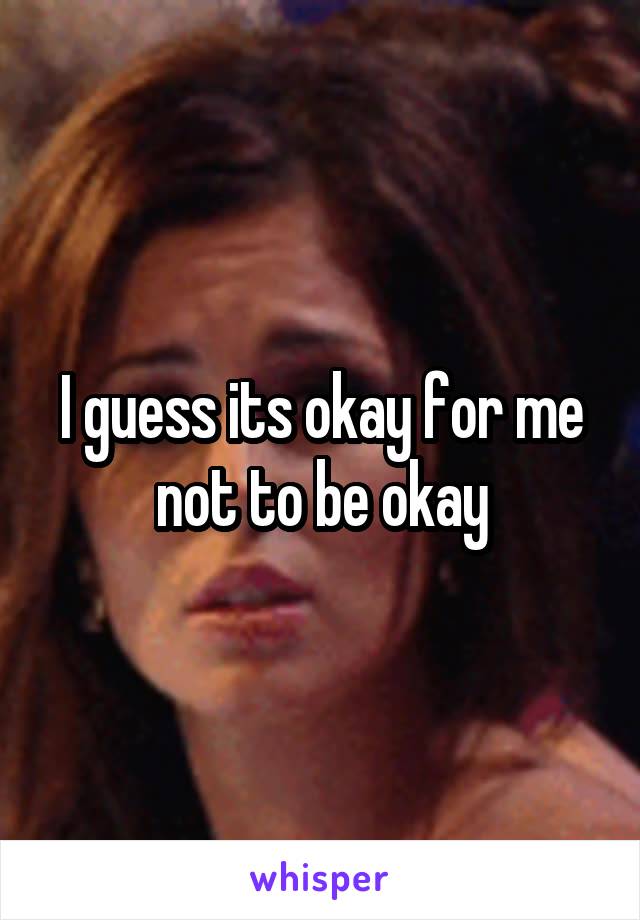 I guess its okay for me not to be okay