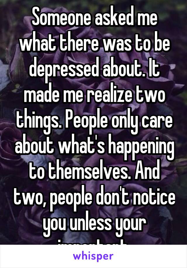 Someone asked me what there was to be depressed about. It made me realize two things. People only care about what's happening to themselves. And two, people don't notice you unless your important.
