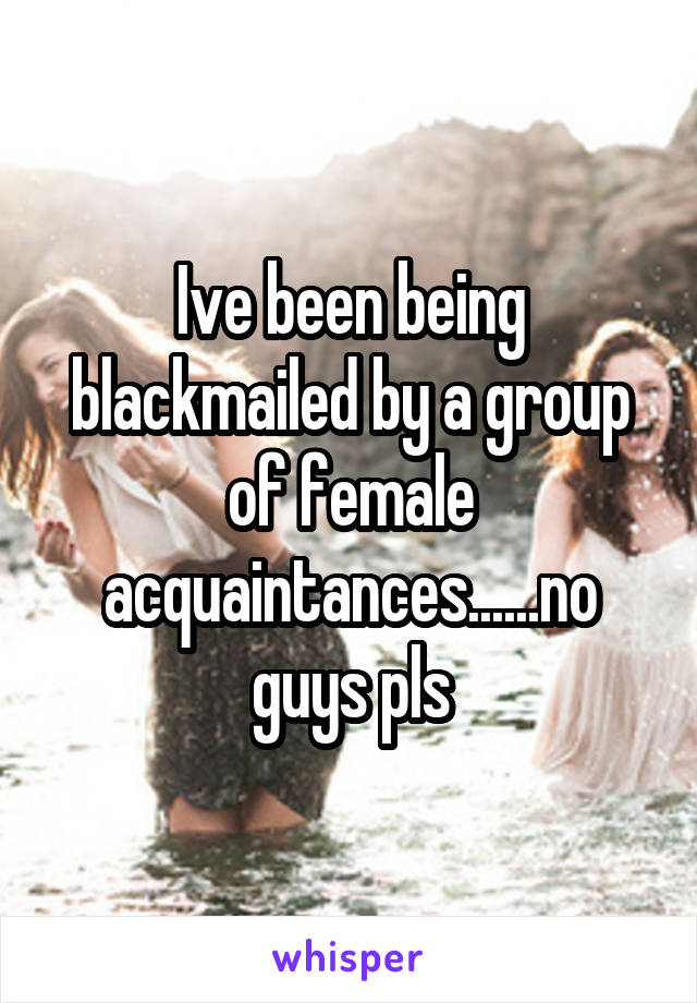 Ive been being blackmailed by a group of female acquaintances......no guys pls