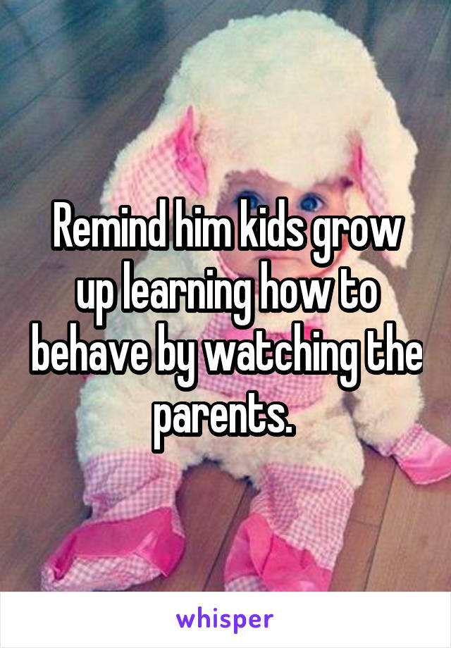 Remind him kids grow up learning how to behave by watching the parents. 