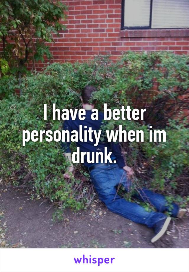 I have a better personality when im drunk.