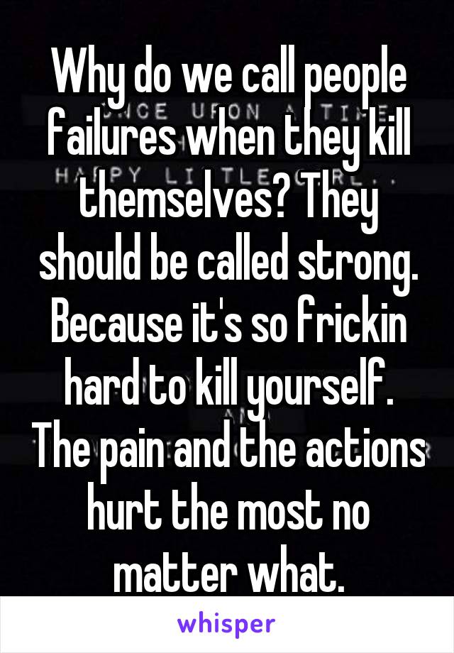 Why do we call people failures when they kill themselves? They should be called strong. Because it's so frickin hard to kill yourself. The pain and the actions hurt the most no matter what.