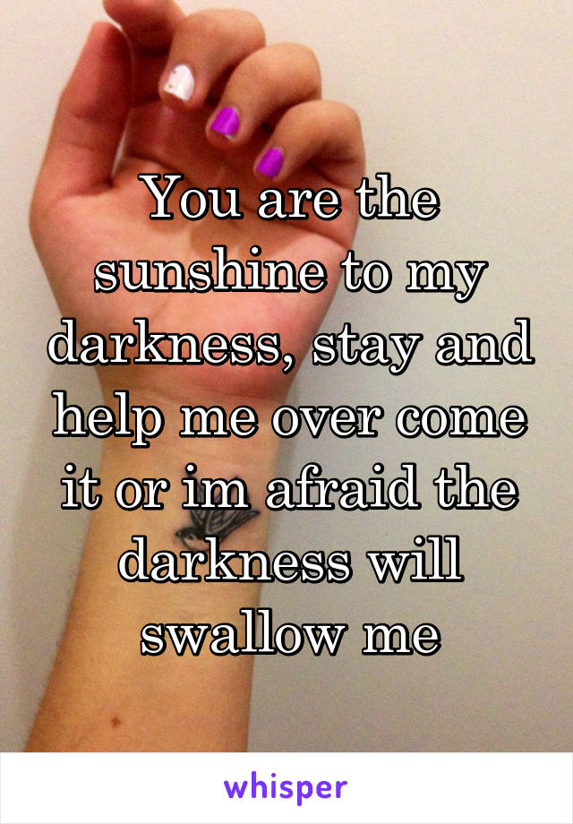 You are the sunshine to my darkness, stay and help me over come it or im afraid the darkness will swallow me