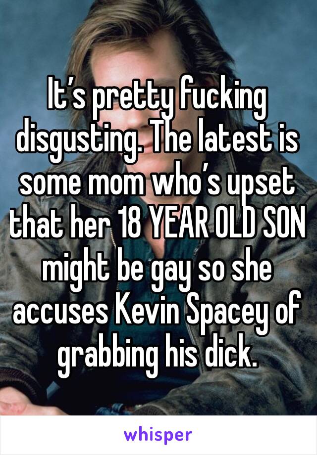 It’s pretty fucking disgusting. The latest is some mom who’s upset that her 18 YEAR OLD SON might be gay so she accuses Kevin Spacey of grabbing his dick. 