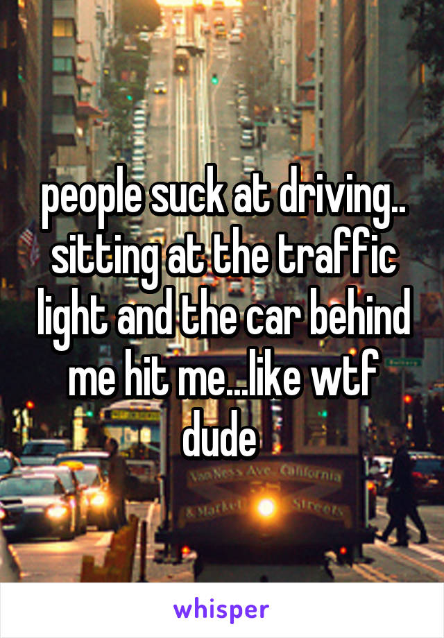 people suck at driving..
sitting at the traffic light and the car behind me hit me...like wtf dude 