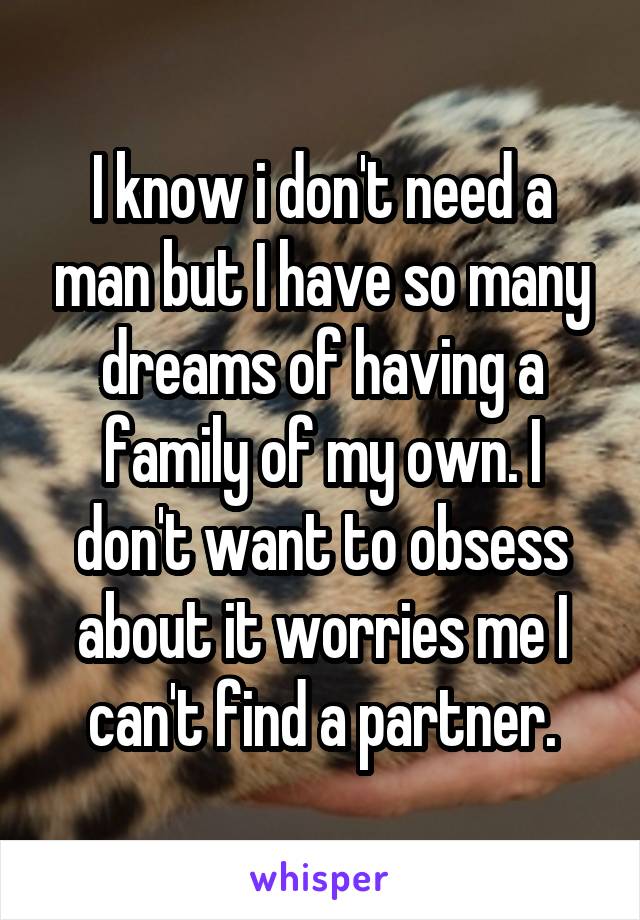 I know i don't need a man but I have so many dreams of having a family of my own. I don't want to obsess about it worries me I can't find a partner.