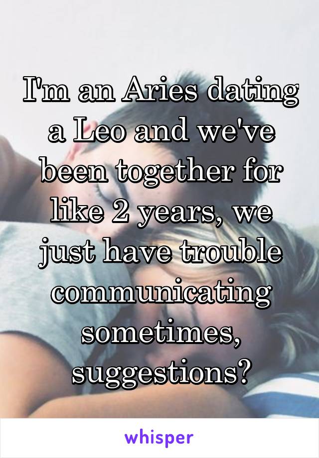 I'm an Aries dating a Leo and we've been together for like 2 years, we just have trouble communicating sometimes, suggestions?