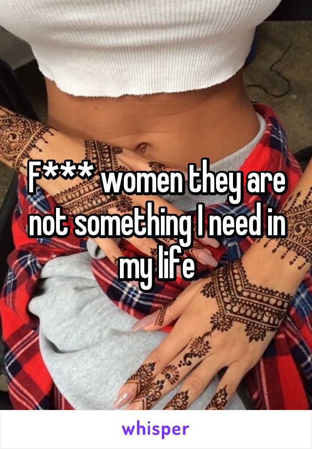 F*** women they are not something I need in my life