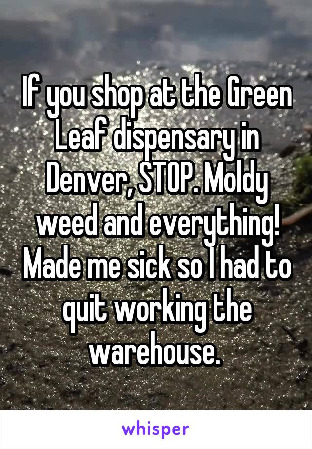 If you shop at the Green Leaf dispensary in Denver, STOP. Moldy weed and everything! Made me sick so I had to quit working the warehouse. 