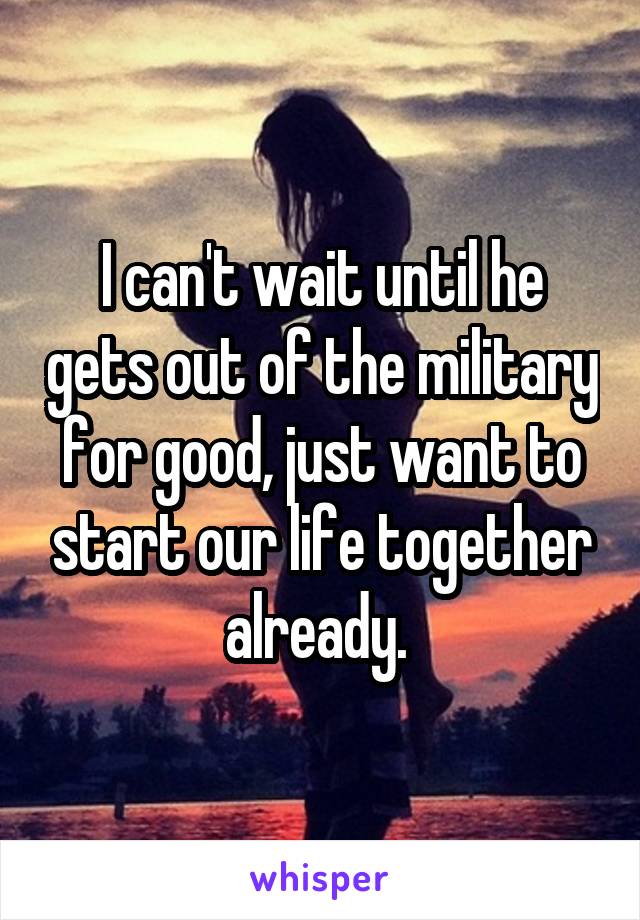 I can't wait until he gets out of the military for good, just want to start our life together already. 