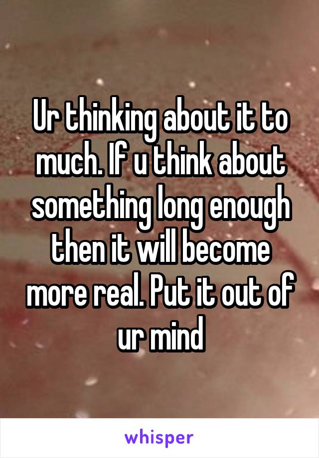 Ur thinking about it to much. If u think about something long enough then it will become more real. Put it out of ur mind