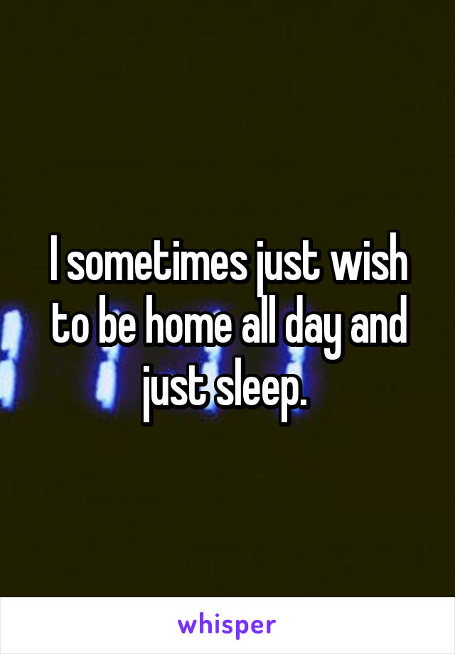 I sometimes just wish to be home all day and just sleep. 
