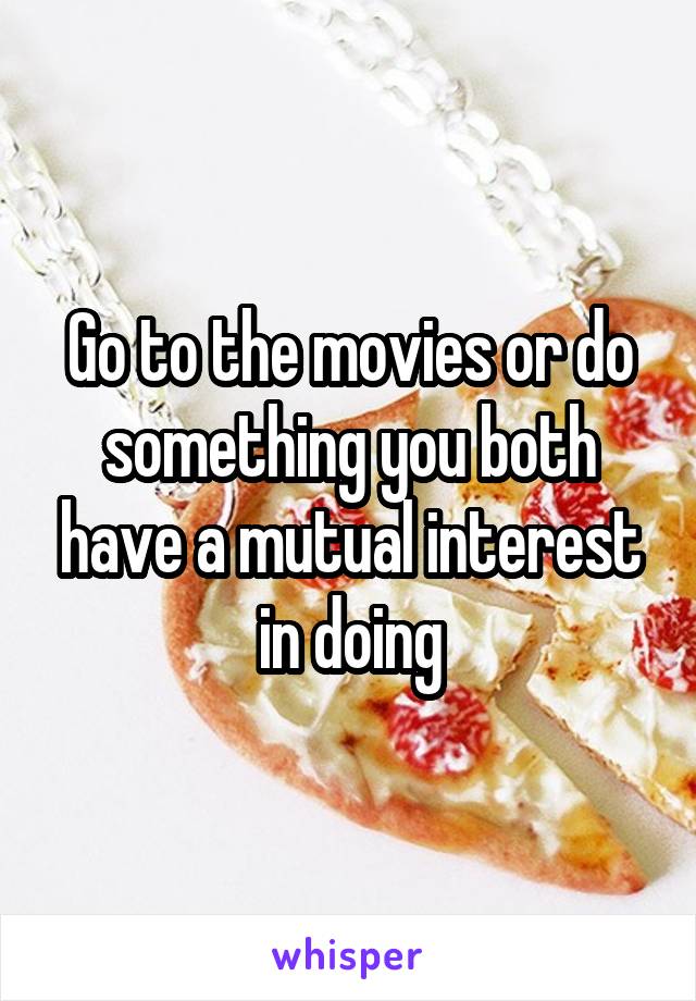 Go to the movies or do something you both have a mutual interest in doing