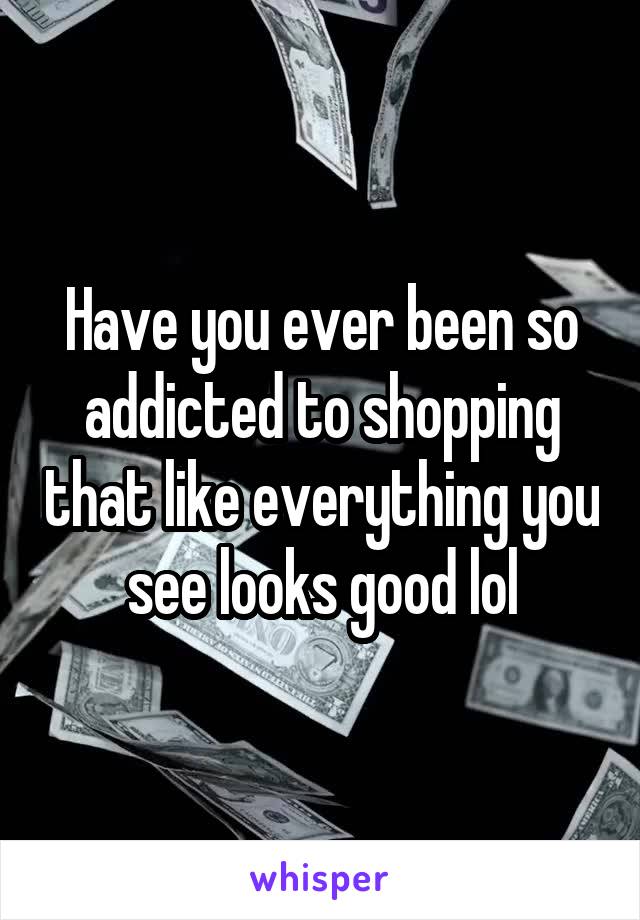 Have you ever been so addicted to shopping that like everything you see looks good lol
