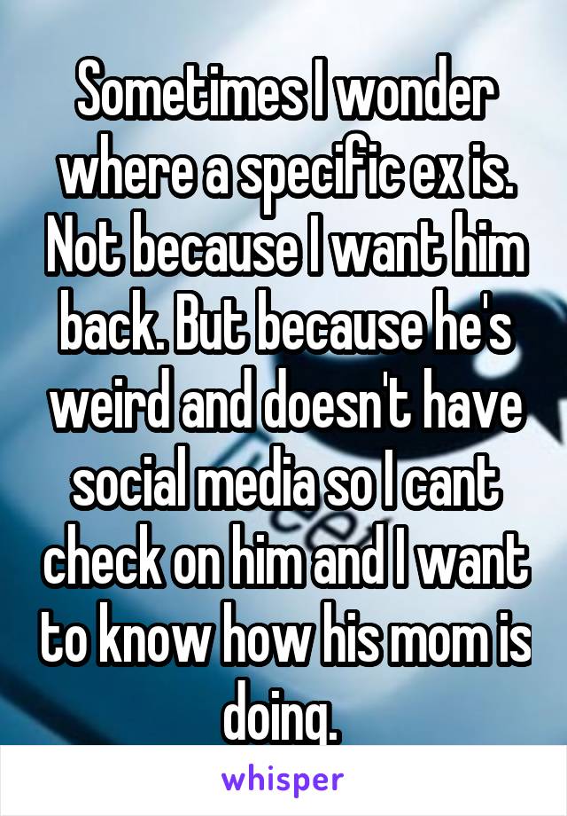 Sometimes I wonder where a specific ex is. Not because I want him back. But because he's weird and doesn't have social media so I cant check on him and I want to know how his mom is doing. 