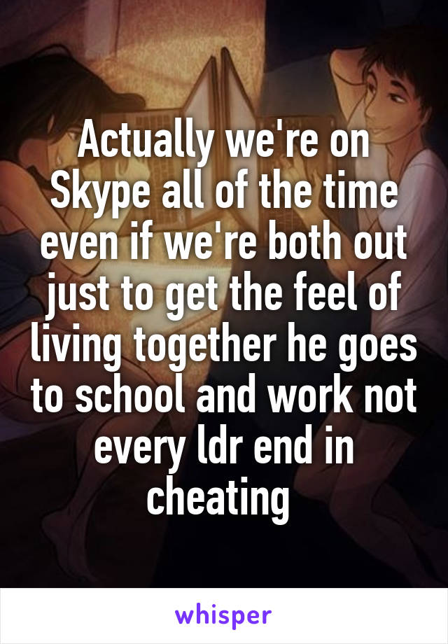 Actually we're on Skype all of the time even if we're both out just to get the feel of living together he goes to school and work not every ldr end in cheating 