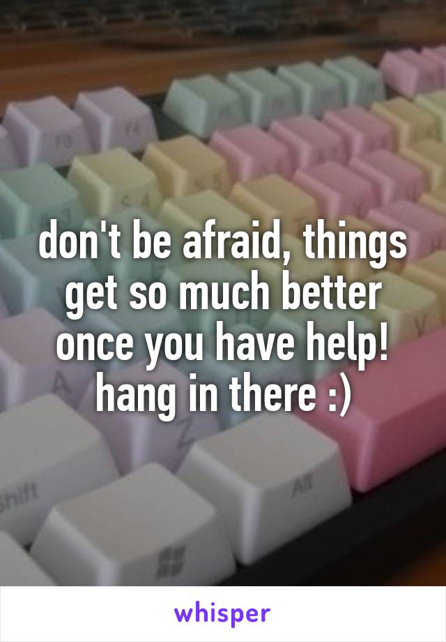 don't be afraid, things get so much better once you have help! hang in there :)