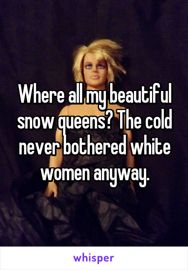 Where all my beautiful snow queens? The cold never bothered white women anyway.