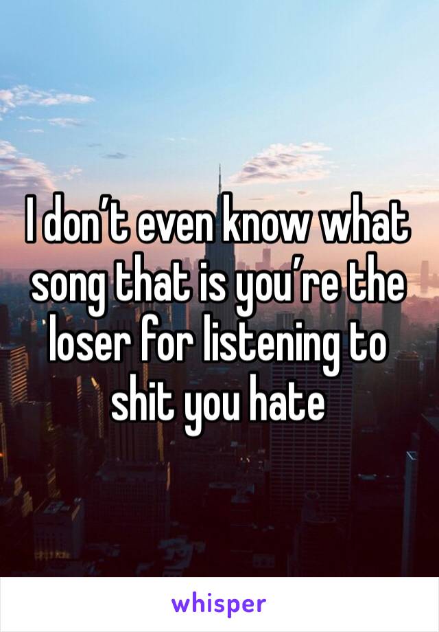 I don’t even know what song that is you’re the loser for listening to shit you hate