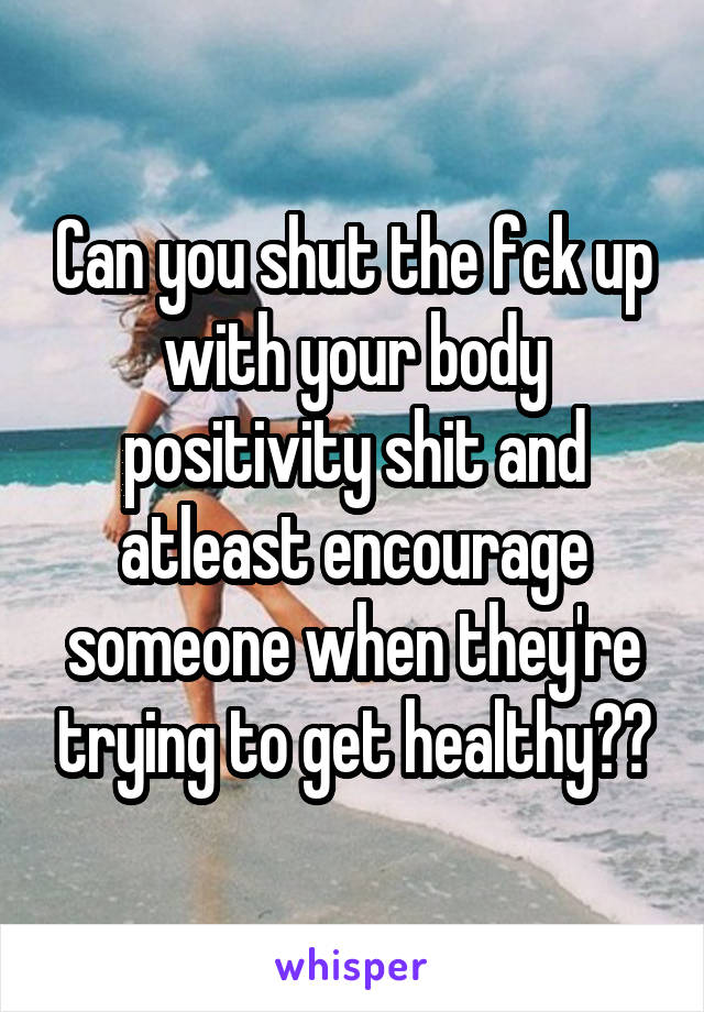 Can you shut the fck up with your body positivity shit and atleast encourage someone when they're trying to get healthy??