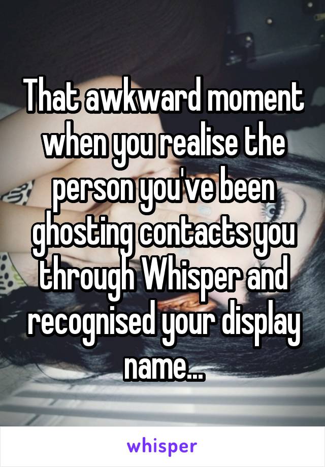 That awkward moment when you realise the person you've been ghosting contacts you through Whisper and recognised your display name...