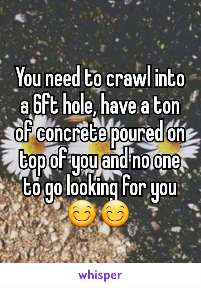 You need to crawl into a 6ft hole, have a ton of concrete poured on top of you and no one to go looking for you 😊😊 