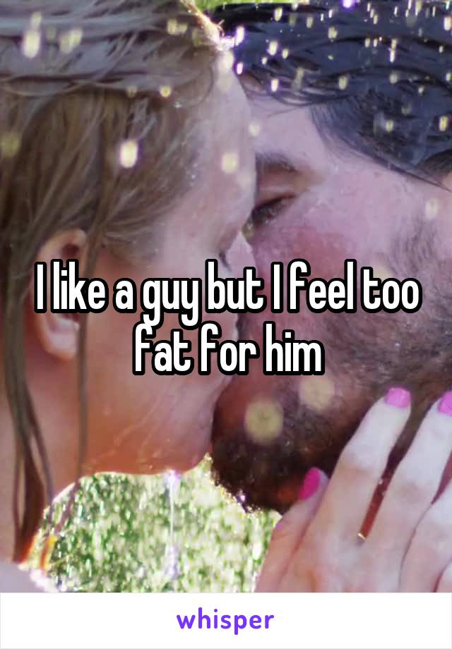 I like a guy but I feel too fat for him