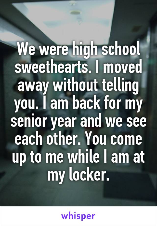 We were high school sweethearts. I moved away without telling you. I am back for my senior year and we see each other. You come up to me while I am at my locker.