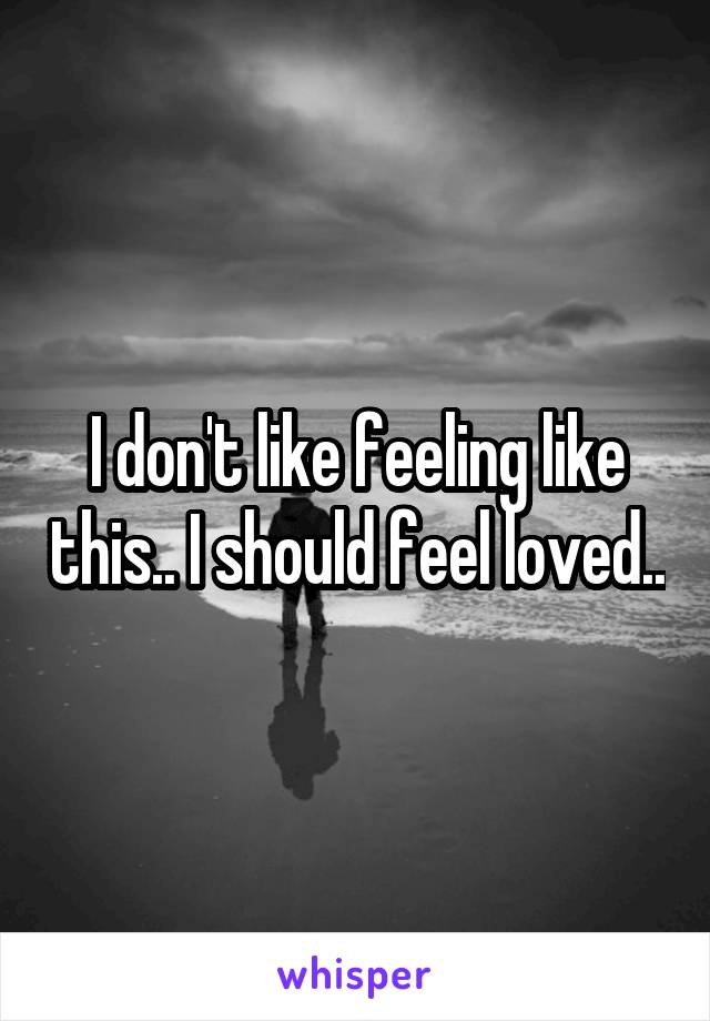I don't like feeling like this.. I should feel loved..