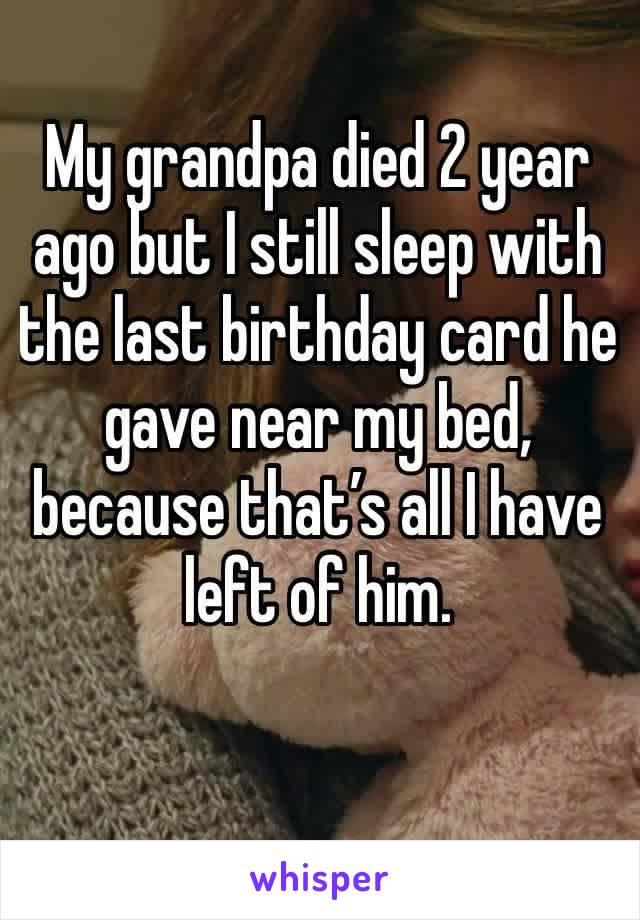 My grandpa died 2 year ago but I still sleep with the last birthday card he gave near my bed, because that’s all I have left of him.