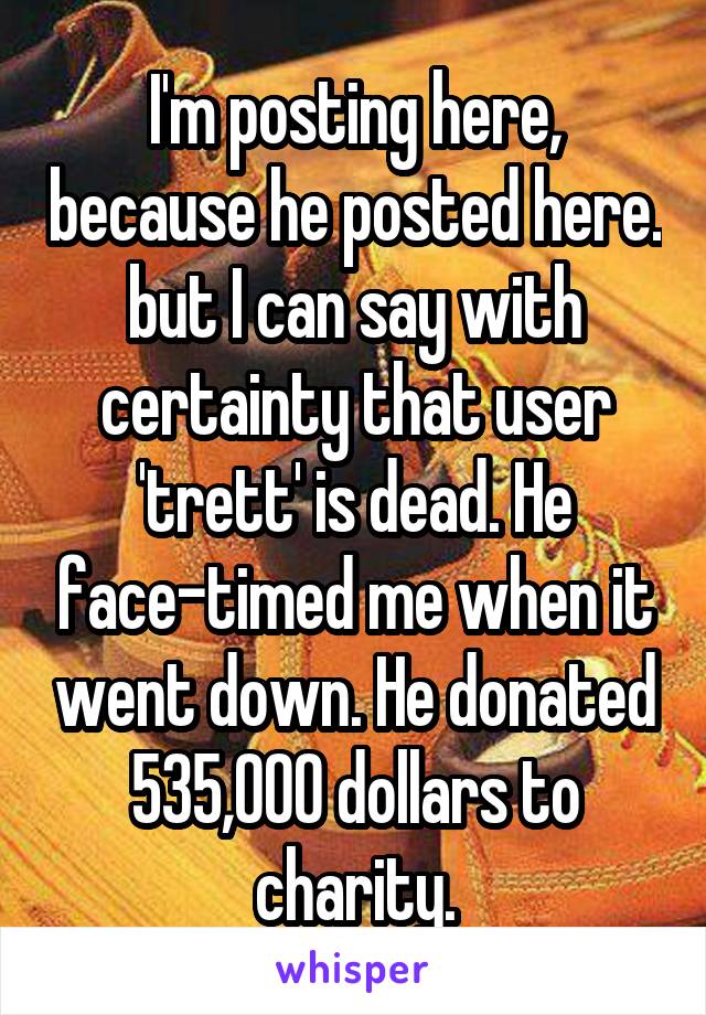 I'm posting here, because he posted here. but I can say with certainty that user 'trett' is dead. He face-timed me when it went down. He donated 535,000 dollars to charity.