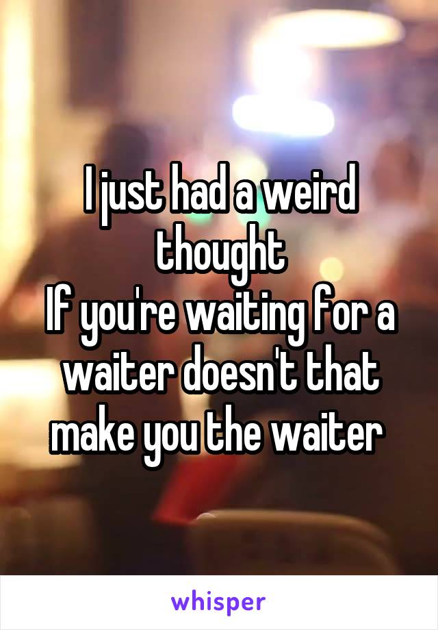 I just had a weird thought
If you're waiting for a waiter doesn't that make you the waiter 