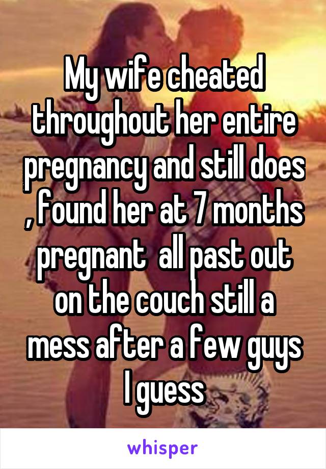 My wife cheated throughout her entire pregnancy and still does , found her at 7 months pregnant  all past out on the couch still a mess after a few guys I guess