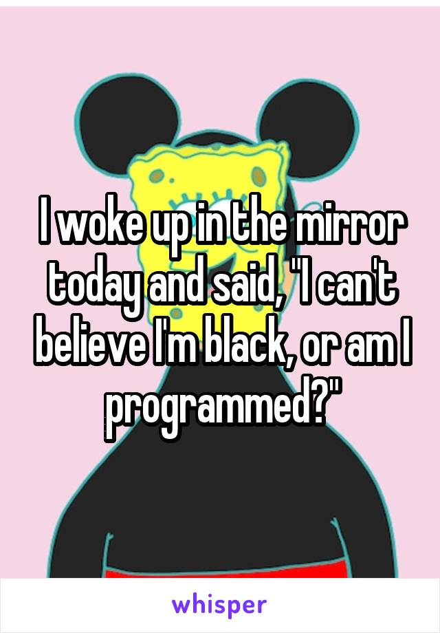 I woke up in the mirror today and said, "I can't believe I'm black, or am I programmed?"