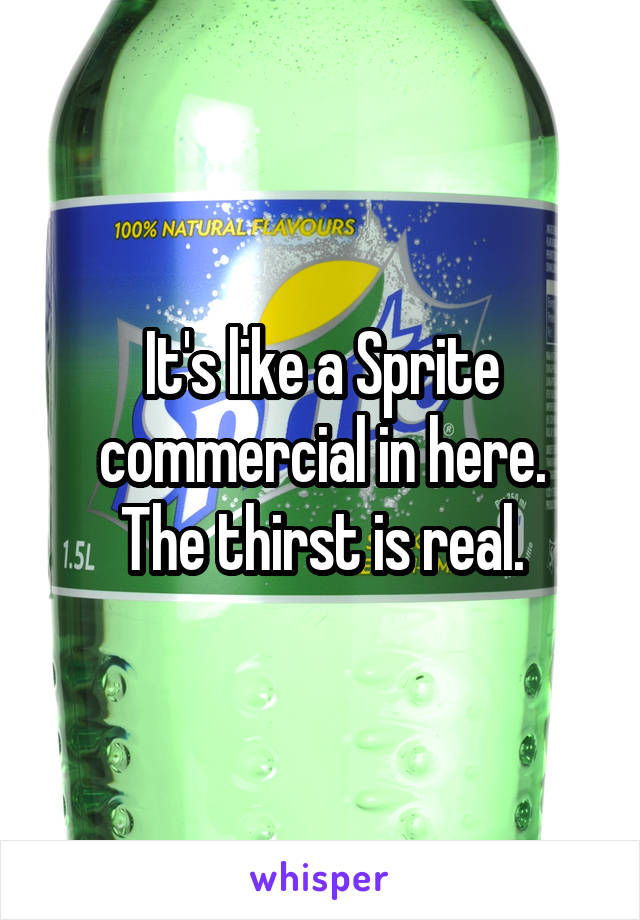 It's like a Sprite commercial in here.
The thirst is real.