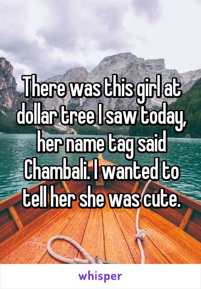 There was this girl at dollar tree I saw today, her name tag said Chambali. I wanted to tell her she was cute.