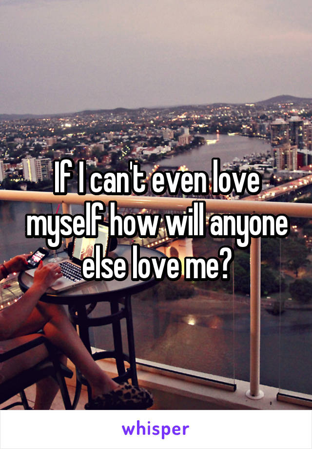 If I can't even love myself how will anyone else love me?
